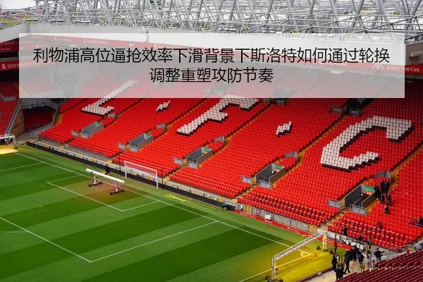 利物浦高位逼抢效率下滑背景下斯洛特如何通过轮换调整重塑攻防节奏