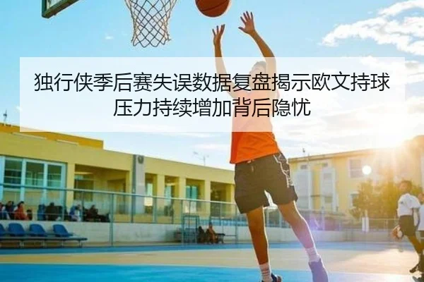 独行侠季后赛失误数据复盘揭示欧文持球压力持续增加背后隐忧